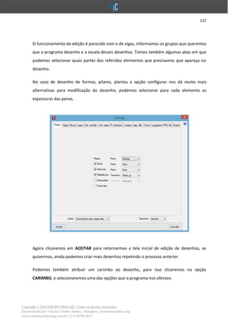 137
Copyright © 2018 GRUPO PROCAD - Todos os direitos reservados
Desenvolvido por Vinícius Cardoso Santos | Instagram: @viniciuscardoso.eng
www.viniciuscardosoeng.com.br | (31) 98782-8611
O funcionamento da edição é parecido com o de vigas, informamos os grupos que queremos
que o programa desenhe e a escala desses desenhos. Temos também algumas abas em que
podemos selecionar quais partes dos referidos elementos que precisamos que apareça no
desenho.
No caso de desenho de formas, pilares, plantas a opção configurar nos dá muito mais
alternativas para modificação do desenho, podemos selecionar para cada elemento as
espessuras das penas.
Agora clicaremos em ACEITAR para retornarmos a tela inicial de edição de desenhos, se
quisermos, ainda podemos criar mais desenhos repetindo o processo anterior.
Podemos também atribuir um carimbo ao desenho, para isso clicaremos na opção
CARIMBO, e selecionaremos uma das opções que o programa nos oferece.
 