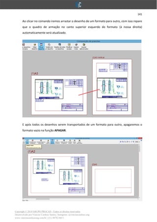 141
Copyright © 2018 GRUPO PROCAD - Todos os direitos reservados
Desenvolvido por Vinícius Cardoso Santos | Instagram: @viniciuscardoso.eng
www.viniciuscardosoeng.com.br | (31) 98782-8611
Ao clicar no comando iremos arrastar o desenho de um formato para outro, com isso repare
que o quadro de armação no canto superior esquerdo do formato (à nossa direita)
automaticamente será atualizado.
E após todos os desenhos serem transportados de um formato para outro, apagaremos o
formato vazio na função APAGAR.
 