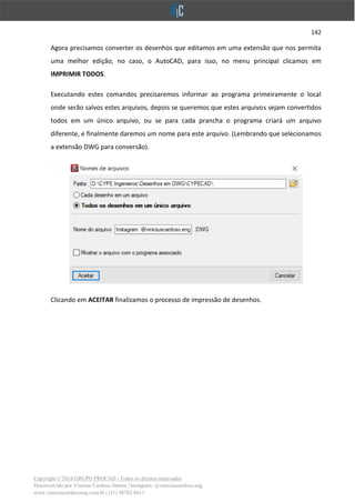 142
Copyright © 2018 GRUPO PROCAD - Todos os direitos reservados
Desenvolvido por Vinícius Cardoso Santos | Instagram: @viniciuscardoso.eng
www.viniciuscardosoeng.com.br | (31) 98782-8611
Agora precisamos converter os desenhos que editamos em uma extensão que nos permita
uma melhor edição, no caso, o AutoCAD, para isso, no menu principal clicamos em
IMPRIMIR TODOS.
Executando estes comandos precisaremos informar ao programa primeiramente o local
onde serão salvos estes arquivos, depois se queremos que estes arquivos sejam convertidos
todos em um único arquivo, ou se para cada prancha o programa criará um arquivo
diferente, e finalmente daremos um nome para este arquivo. (Lembrando que selecionamos
a extensão DWG para conversão).
Clicando em ACEITAR finalizamos o processo de impressão de desenhos.
 