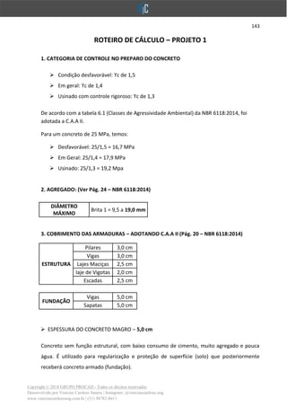 143
Copyright © 2018 GRUPO PROCAD - Todos os direitos reservados
Desenvolvido por Vinícius Cardoso Santos | Instagram: @viniciuscardoso.eng
www.viniciuscardosoeng.com.br | (31) 98782-8611
ROTEIRO DE CÁLCULO – PROJETO 1
1. CATEGORIA DE CONTROLE NO PREPARO DO CONCRETO
➢ Condição desfavorável: ϒc de 1,5
➢ Em geral: ϒc de 1,4
➢ Usinado com controle rigoroso: ϒc de 1,3
De acordo com a tabela 6.1 (Classes de Agressividade Ambiental) da NBR 6118:2014, foi
adotada a C.A.A II.
Para um concreto de 25 MPa, temos:
➢ Desfavorável: 25/1,5 = 16,7 MPa
➢ Em Geral: 25/1,4 = 17,9 MPa
➢ Usinado: 25/1,3 = 19,2 Mpa
2. AGREGADO: (Ver Pág. 24 – NBR 6118:2014)
DIÂMETRO
MÁXIMO
Brita 1 = 9,5 a 19,0 mm
3. COBRIMENTO DAS ARMADURAS – ADOTANDO C.A.A II (Pág. 20 – NBR 6118:2014)
ESTRUTURA
Pilares 3,0 cm
Vigas 3,0 cm
Lajes Maciças 2,5 cm
laje de Vigotas 2,0 cm
Escadas 2,5 cm
FUNDAÇÃO
Vigas 5,0 cm
Sapatas 5,0 cm
➢ ESPESSURA DO CONCRETO MAGRO – 5,0 cm
Concreto sem função estrutural, com baixo consumo de cimento, muito agregado e pouca
água. É utilizado para regularização e proteção de superfície (solo) que posteriormente
receberá concreto armado (fundação).
 