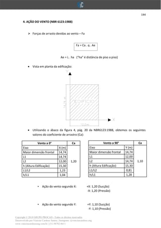 144
Copyright © 2018 GRUPO PROCAD - Todos os direitos reservados
Desenvolvido por Vinícius Cardoso Santos | Instagram: @viniciuscardoso.eng
www.viniciuscardosoeng.com.br | (31) 98782-8611
4. AÇÃO DO VENTO (NBR 6123:1988)
➢ Forças de arrasto devidas ao vento – Fa
Fa = Ca . q . Ae
Ae = L . ha (“ha” é distância de piso a piso)
• Vista em planta da edificação:
• Utilizando o ábaco da figura 4, pág. 20 da NBR6123:1988, obtemos os seguintes
valores do coeficiente de arrastro (Ca):
• Ação do vento segundo X: +X: 1,20 (Sucção)
-X: 1,20 (Pressão)
• Ação do vento segundo Y: +Y: 1,10 (Sucção)
-Y: 1,10 (Pressão)
Vento a 90° Ca
Eixo Y (m)
1,10
Maior dimensão frontal 14,74
L1 12,00
L2 14,74
h (Altura Edificação) 15,30
L1/L2 0,81
h/L1 1,28
Vento a 0° Ca
Eixo X (m)
1,20
Maior dimensão frontal 14,74
L1 14,74
L2 12,00
h (Altura Edificação) 15,30
L1/L2 1,23
h/L1 1,04
 