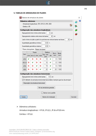 146
Copyright © 2018 GRUPO PROCAD - Todos os direitos reservados
Desenvolvido por Vinícius Cardoso Santos | Instagram: @viniciuscardoso.eng
www.viniciuscardosoeng.com.br | (31) 98782-8611
5. TABELAS DE ARMADURAS DE PILARES
➢ Diâmetros utilizáveis:
Armadura longitudinais 10 , 12,5 , 16 e 20 mm.
Estribos 5,0.
 