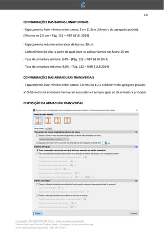 147
Copyright © 2018 GRUPO PROCAD - Todos os direitos reservados
Desenvolvido por Vinícius Cardoso Santos | Instagram: @viniciuscardoso.eng
www.viniciuscardosoeng.com.br | (31) 98782-8611
CONFIGURAÇÕES DAS BARRAS LONGITUDINAIS
- Espaçamento livre mínimo entre barras: 3 cm (1,2x o diâmetro do agregado graúdo).
(Mínimo de 2,0 cm – Pág. 151 – NBR 6118: 2014)
- Espaçamento máximo entre eixos de barras: 30 cm
- Lado mínimo do pilar a partir do qual deve-se colocar barras nas faces: 25 cm
- Taxa de armadura mínima: 0,4% - (Pág. 132 – NBR 6118:2014)
- Taxa de armadura máxima: 8,0% - (Pág. 132 – NBR 6118:2014)
CONFIGURAÇÕES DAS ARMADURAS TRANSVERSAIS
- Espaçamento livre mínimo entre barras: 5,0 cm (ou 1,2 x o diâmetro do agregado graúdo)
✔ O diâmetro da armadura transversal secundária é sempre igual ao da armadura principal.
DISPOSIÇÃO DA ARMADURA TRANSVERSAL
 