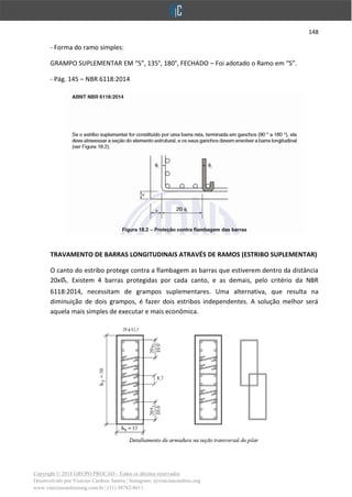 148
Copyright © 2018 GRUPO PROCAD - Todos os direitos reservados
Desenvolvido por Vinícius Cardoso Santos | Instagram: @viniciuscardoso.eng
www.viniciuscardosoeng.com.br | (31) 98782-8611
- Forma do ramo simples:
GRAMPO SUPLEMENTAR EM “S”, 135°, 180°, FECHADO – Foi adotado o Ramo em “S”.
- Pág. 145 – NBR 6118:2014
TRAVAMENTO DE BARRAS LONGITUDINAIS ATRAVÉS DE RAMOS (ESTRIBO SUPLEMENTAR)
O canto do estribo protege contra a flambagem as barras que estiverem dentro da distância
20x t. Existem 4 barras protegidas por cada canto, e as demais, pelo critério da NBR
6118:2014, necessitam de grampos suplementares. Uma alternativa, que resulta na
diminuição de dois grampos, é fazer dois estribos independentes. A solução melhor será
aquela mais simples de executar e mais econômica.
 
