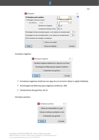 152
Copyright © 2018 GRUPO PROCAD - Todos os direitos reservados
Desenvolvido por Vinícius Cardoso Santos | Instagram: @viniciuscardoso.eng
www.viniciuscardosoeng.com.br | (31) 98782-8611
- Armadura negativa:
✓ Armaduras negativas simétricas em vigas de um só tramo: Deixar a opção habilitada.
✓ Porcentagem de diferença para negativos simétricos: 20%
✓ Comprimento dos ganchos: 20 cm
- Armadura positiva:
 