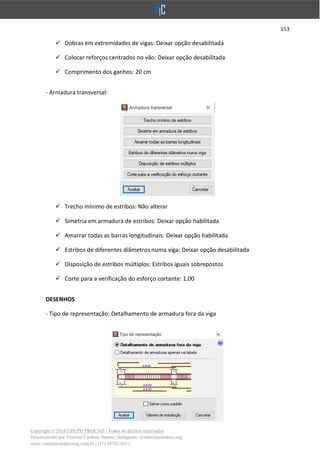 153
Copyright © 2018 GRUPO PROCAD - Todos os direitos reservados
Desenvolvido por Vinícius Cardoso Santos | Instagram: @viniciuscardoso.eng
www.viniciuscardosoeng.com.br | (31) 98782-8611
✓ Dobras em extremidades de vigas: Deixar opção desabilitada
✓ Colocar reforços centrados no vão: Deixar opção desabilitada
✓ Comprimento dos ganhos: 20 cm
- Armadura transversal:
✓ Trecho mínimo de estribos: Não alterar
✓ Simetria em armadura de estribos: Deixar opção habilitada
✓ Amarrar todas as barras longitudinais: Deixar opção habilitada
✓ Estribos de diferentes diâmetros numa viga: Deixar opção desabilitada
✓ Disposição de estribos múltiplos: Estribos iguais sobrepostos
✓ Corte para a verificação do esforço cortante: 1,00
DESENHOS
- Tipo de representação: Detalhamento de armadura fora da viga
 