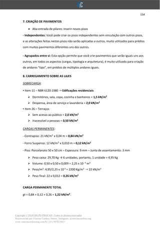 154
Copyright © 2018 GRUPO PROCAD - Todos os direitos reservados
Desenvolvido por Vinícius Cardoso Santos | Instagram: @viniciuscardoso.eng
www.viniciuscardosoeng.com.br | (31) 98782-8611
7. CRIAÇÃO DE PAVIMENTOS
• Aba entrada de pilares: Inserir novos pisos
- Independentes: Você pode criar os pisos independentes sem vinculação com outros pisos,
e as alterações feitas nestes pisos não serão aplicadas a outros, muito utilizados para prédios
com muitos pavimentos diferentes uns dos outros.
- Agrupados entre si: Esta opção permite que você crie pavimentos que serão iguais uns aos
outros, em todos os aspectos (cargas, tipologia e arquitetura), é muito utilizado para criação
de andares “tipo”, em prédios de múltiplos andares iguais.
8. CARREGAMENTO SOBRE AS LAJES
SOBRECARGA:
• Item 11 – NBR 6120:1980 Edificações residenciais
➢ Dormitórios, sala, copa, cozinha e banheiros = 1,5 kN/m2
➢ Despensa, área de serviço e lavanderia = 2,0 kN/m2
• Item 26 – Terraços
➢ Sem acesso ao público = 2,0 kN/m2
➢ Inacessível a pessoas = 0,50 kN/m²
CARGAS PERMANENTES:
- Contrapiso: 21 kN/m3
x 0,04 m = 0,84 kN/m2
- Forro Suspenso: 12 kN/m3
x 0,010 m = 0,12 kN/m2
- Piso: Porcelanato 50 x 50 cm – Espessura: 9 mm – Junta de assentamento: 3 mm
➢ Peso caixa: 29,70 Kg → 6 unidades, portanto, 1 unidade = 4,95 Kg
➢ Volume: 0,50 x 0,50 x 0,009 = 2,25 x 10 -3
m3
➢ Peso/m3
: 4,95/2,25 x 10-3
= 2200 Kg/m3
22 kN/m3
➢ Peso final: 22 x 0,012 = 0,26 kN/m2
CARGA PERMANENTE TOTAL
gt = 0,84 + 0,12 + 0,26 = 1,22 kN/m².
 