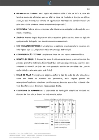 156
Copyright © 2018 GRUPO PROCAD - Todos os direitos reservados
Desenvolvido por Vinícius Cardoso Santos | Instagram: @viniciuscardoso.eng
www.viniciuscardosoeng.com.br | (31) 98782-8611
• GRUPO INICIAL e FINAL: Nesta opção escolhemos onde o pilar se inicia e onde ele
termina, podemos selecionar que um pilar se inicia na fundação e termine no último
andar, ou este mesmo pilar termina em algum andar intermediário. (Lembrando que um
pilar nunca pode nascer ou morrer em pavimento agrupado.)
• REFERÊNCIA: Pode-se alterar o nome do pilar. Obviamente, dois pilares não poderão ter a
mesma referência.
• ÂNGULO: Altera o ângulo do pilar em relação aos eixos globais da obra. Pode ser digitado
qualquer valor de ângulo, com no máximo duas casas decimais.
• SEM VINCULAÇÃO EXTERIOR: É um pilar que se apóia na própria estrutura, nascendo em
uma viga ou laje. Ex.: Um pilar que nasce em uma viga de transição.
• COM VINCULAÇÃO EXTERIOR: Um pilar que nasce em uma sapata ou em um bloco.
• DESNÍVEL DE APOIO: O desnível de apoio é utilizado para ajustar os comprimentos dos
pilares à geometria do terreno. Podemos atribuir a ele valores positivos ou negativos para
aumentar ou diminuir um pilar. (Ex.: Pilar que estará apoiado em uma sapata de 1,0 m de
profundidade, a altura de apoio será -1,0m).
• SEÇÃO DO PILAR: Primeiramente podemos definir o tipo de seção do pilar clicando no
ícone em frente ao número dos pavimentos, estas seções podem ser
retangulares/quadradas, circulares, metálicos ou seção mista, ao escolher o tipo do pilar
você deve fornecer as dimensões nos quadros à direita.
• COEFICIENTE DE FLAMBAGEM: O coeficiente de flambagem poderá ser indicado nas
direções X e Y do pilar, e deverá ser indicado piso a piso.
 