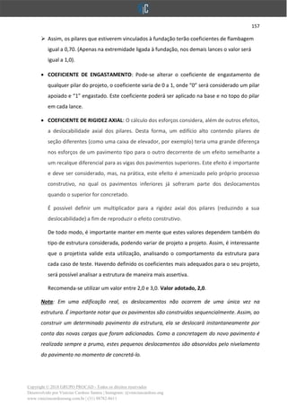 157
Copyright © 2018 GRUPO PROCAD - Todos os direitos reservados
Desenvolvido por Vinícius Cardoso Santos | Instagram: @viniciuscardoso.eng
www.viniciuscardosoeng.com.br | (31) 98782-8611
➢ Assim, os pilares que estiverem vinculados à fundação terão coeficientes de flambagem
igual a 0,70. (Apenas na extremidade ligada à fundação, nos demais lances o valor será
igual a 1,0).
• COEFICIENTE DE ENGASTAMENTO: Pode-se alterar o coeficiente de engastamento de
qualquer pilar do projeto, o coeficiente varia de 0 a 1, onde “0” será considerado um pilar
apoiado e “1” engastado. Este coeficiente poderá ser aplicado na base e no topo do pilar
em cada lance.
• COEFICIENTE DE RIGIDEZ AXIAL: O cálculo dos esforços considera, além de outros efeitos,
a deslocabilidade axial dos pilares. Desta forma, um edifício alto contendo pilares de
seção diferentes (como uma caixa de elevador, por exemplo) teria uma grande diferença
nos esforços de um pavimento tipo para o outro decorrente de um efeito semelhante a
um recalque diferencial para as vigas dos pavimentos superiores. Este efeito é importante
e deve ser considerado, mas, na prática, este efeito é amenizado pelo próprio processo
construtivo, no qual os pavimentos inferiores já sofreram parte dos deslocamentos
quando o superior for concretado.
É possível definir um multiplicador para a rigidez axial dos pilares (reduzindo a sua
deslocabilidade) a fim de reproduzir o efeito construtivo.
De todo modo, é importante manter em mente que estes valores dependem também do
tipo de estrutura considerada, podendo variar de projeto a projeto. Assim, é interessante
que o projetista valide esta utilização, analisando o comportamento da estrutura para
cada caso de teste. Havendo definido os coeficientes mais adequados para o seu projeto,
será possível analisar a estrutura de maneira mais assertiva.
Recomenda-se utilizar um valor entre 2,0 e 3,0. Valor adotado, 2,0.
Nota: Em uma edificação real, os deslocamentos não ocorrem de uma única vez na
estrutura. É importante notar que os pavimentos são construídos sequencialmente. Assim, ao
construir um determinado pavimento da estrutura, ela se deslocará instantaneamente por
conta das novas cargas que foram adicionadas. Como a concretagem do novo pavimento é
realizada sempre a prumo, estes pequenos deslocamentos são absorvidos pelo nivelamento
do pavimento no momento de concretá-lo.
 