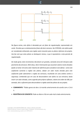 158
Copyright © 2018 GRUPO PROCAD - Todos os direitos reservados
Desenvolvido por Vinícius Cardoso Santos | Instagram: @viniciuscardoso.eng
www.viniciuscardosoeng.com.br | (31) 98782-8611
Na figura acima, este efeito é denotado por um fator de regularização, representado em
verde. Perceba que os deslocamentos finais são bem menores. No CYPECAD, este efeito pode
ser considerado atribuindo uma rigidez axial crescente para os pilares inferiores do projeto.
Isto faz com que estes pilares se desloquem menos, o que é equivalente a esta parcela de
regularização.
De modo geral, estes incrementos não devem ser grandes, variando cerca de 0.10 para cada
pavimento da estrutura. Além disso, não é interessante que assumam valores muito elevados
(pode-se tomar 3.0 como valor máximo de referência para considerar este efeito) - como este
coeficiente aumenta a rigidez dos pilares, adotar um valor muito elevado para este
coeficiente pode sobrestimar a rigidez da estrutura, resultando em uma análise contra a
segurança. Lembrando que em caso de desconsiderar este efeito na sua estrutura, basta
inserir um valor elevado, como sugerido pelo próprio software, valores da ordem de 500, por
exemplo, são o suficiente para desconsiderar a rigidez axial dos pilares do seu projeto.
• COBRIMENTO: *Dados gerais da obra: Já inserido anteriormente de acordo com a C.A.A
II.
• RESISTÊNCIA DO CONCRETO: Pode-se alterar o fck em cada nível criado anteriormente.
 