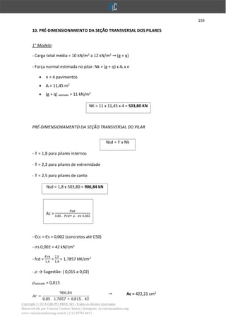 159
Copyright © 2018 GRUPO PROCAD - Todos os direitos reservados
Desenvolvido por Vinícius Cardoso Santos | Instagram: @viniciuscardoso.eng
www.viniciuscardosoeng.com.br | (31) 98782-8611
10. PRÉ-DIMENSIONAMENTO DA SEÇÃO TRANSVERSAL DOS PILARES
1° Modelo:
- Carga total média = 10 kN/m2
a 12 kN/m2
(g + q)
- Força normal estimada no pilar: Nk = (g + q) x Ai x n
• n = 4 pavimentos
• Ai = 11,45 m2
• (g + q) adotado = 11 kN/m2
NK = 11 x 11,45 x 4 = 503,80 KN
PRÉ-DIMENSIONAMENTO DA SEÇÃO TRANSVERSAL DO PILAR
Nsd = x Nk
- = 1,8 para pilares internos
- = 2,2 para pilares de extremidade
- = 2,5 para pilares de canto
Nsd = 1,8 x 503,80 = 906,84 kN
Ac =
- Єcc = Єs = 0,002 (concretos até C50)
- s 0,002 = 42 kN/cm2
- fcd = = = 1,7857 kN/cm2
- → Sugestão: ( 0,015 a 0,02)
adotado = 0,015
Ac = 422,21 cm²
 