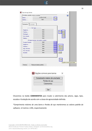 16
Copyright © 2018 GRUPO PROCAD - Todos os direitos reservados
Desenvolvido por Vinícius Cardoso Santos | Instagram: @viniciuscardoso.eng
www.viniciuscardosoeng.com.br | (31) 98782-8611
Clicaremos no botão COBRIMENTOS para mudar o cobrimento dos pilares, vigas, lajes,
escadas e fundação de acordo com a classe de agressividade definida.
*Comprimento máximo de uma barra e Perdas de aço manteremos os valores padrão do
software, 12 metros e 10%, respectivamente.
 