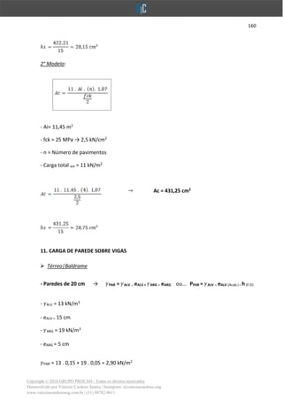 160
Copyright © 2018 GRUPO PROCAD - Todos os direitos reservados
Desenvolvido por Vinícius Cardoso Santos | Instagram: @viniciuscardoso.eng
www.viniciuscardosoeng.com.br | (31) 98782-8611
2° Modelo:
- Ai= 11,45 m2
- fck = 25 MPa → 2,5 kN/cm2
- n = Número de pavimentos
- Carga total est = 11 kN/m2
Ac = 431,25 cm2
11. CARGA DE PAREDE SOBRE VIGAS
➢ Térreo|Baldrame
- Paredes de 20 cm → PAR = ALV . eALV + ARG . eARG ou... PPAR = ALV . eALV (Acab.) .h(P.D)
- ALV = 13 kN/m3
- eALV = 15 cm
- ARG = 19 kN/m3
- eARG = 5 cm
PAR = 13 . 0,15 + 19 . 0,05 = 2,90 kN/m2
 
