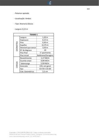 163
Copyright © 2018 GRUPO PROCAD - Todos os direitos reservados
Desenvolvido por Vinícius Cardoso Santos | Instagram: @viniciuscardoso.eng
www.viniciuscardosoeng.com.br | (31) 98782-8611
- Patamar apoiado
- Localização: Ambos
- Tipo: Alvenaria blocos
- Largura: 0,15 m
TRAMO 1
GEOMETRIA
Largura 1,20 m
Espessura 0,15 m
Piso 0,30 m
Espelho 0,175 m
Desnível que vence 3,50 m
N° de degraus 20
Piso final 1° pavimento
Piso inicial Baldrame/Garagem
CARGAS
Revestimento 1,17 kN/m
Guarda corpo 0,00 kN/m
Sobrecarga 2,50 kN/m
Concreto C25, em geral
Aço CA-50 e CA-60
Cob. Geométrico 2,5 cm
 