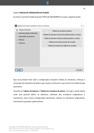 18
Copyright © 2018 GRUPO PROCAD - Todos os direitos reservados
Desenvolvido por Vinícius Cardoso Santos | Instagram: @viniciuscardoso.eng
www.viniciuscardosoeng.com.br | (31) 98782-8611
1.1.2.1 TABELAS DE ARMADURAS DE PILARES
Ao clicar no primeiro botão da janela TIPOS DE AÇO BARRAS irá surgir a seguinte janela:
Aqui será possível fazer toda a configuração necessária relativa às armaduras, esforços e
convenção dos desenhos de pilares que nascem, continuam e que morrem em determinado
pavimento.
Clicando em Tabelas Armaduras > Tabelas de armadura de pilares, irá surgir a janela abaixo
onde será possível definir os diâmetros utilizáveis das armaduras longitudinais e
transversais, entre outras configurações pertinentes relativas às armaduras longitudinais,
transversais e grampos suplementares.
 
