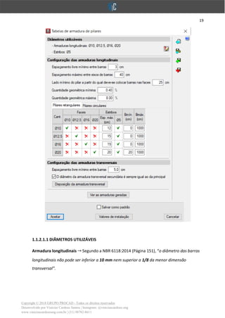 19
Copyright © 2018 GRUPO PROCAD - Todos os direitos reservados
Desenvolvido por Vinícius Cardoso Santos | Instagram: @viniciuscardoso.eng
www.viniciuscardosoeng.com.br | (31) 98782-8611
1.1.2.1.1 DIÂMETROS UTILIZÁVEIS
Armadura longitudinais Segundo a NBR 6118:2014 (Página 151), “o diâmetro das barras
longitudinais não pode ser inferior a 10 mm nem superior a 1/8 da menor dimensão
transversal”.
 
