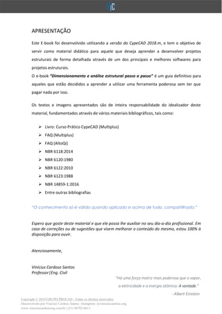 Copyright © 2018 GRUPO PROCAD - Todos os direitos reservados
Desenvolvido por Vinícius Cardoso Santos | Instagram: @viniciuscardoso.eng
www.viniciuscardosoeng.com.br | (31) 98782-8611
APRESENTAÇÃO
Este E-book foi desenvolvido utilizando a versão do CypeCAD 2018.m, e tem o objetivo de
servir como material didático para aquele que deseja aprender a desenvolver projetos
estruturais de forma detalhada através de um dos principais e melhores softwares para
projetos estruturais.
O e-book “Dimensionamento e análise estrutural passo a passo” é um guia definitivo para
aqueles que estão decididos a aprender a utilizar uma ferramenta poderosa sem ter que
pagar nada por isso.
Os textos e imagens apresentados são de inteira responsabilidade do idealizador deste
material, fundamentados através de vários materiais bibliográficos, tais como:
➢ Livro: Curso Prático CypeCAD (Multiplus)
➢ FAQ (Multiplus)
➢ FAQ (AltoQi)
➢ NBR 6118:2014
➢ NBR 6120:1980
➢ NBR 6122:2010
➢ NBR 6123:1988
➢ NBR 14859-1:2016
➢ Entre outras bibliografias
“O conhecimento só é válido quando aplicado e acima de tudo, compartilhado.”
Espero que goste deste material e que ele possa lhe auxiliar no seu dia-a-dia profissional. Em
caso de correções ou de sugestões que visem melhorar o conteúdo do mesmo, estou 100% à
disposição para ouvir.
Atenciosamente,
Vinícius Cardoso Santos
Professor|Eng. Civil
"Há uma força motriz mais poderosa que o vapor,
a eletricidade e a energia atômica: A vontade."
- Albert Einstein
 