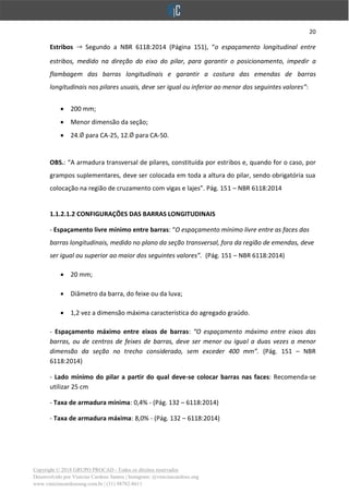 20
Copyright © 2018 GRUPO PROCAD - Todos os direitos reservados
Desenvolvido por Vinícius Cardoso Santos | Instagram: @viniciuscardoso.eng
www.viniciuscardosoeng.com.br | (31) 98782-8611
Estribos Segundo a NBR 6118:2014 (Página 151), “o espaçamento longitudinal entre
estribos, medido na direção do eixo do pilar, para garantir o posicionamento, impedir a
flambagem das barras longitudinais e garantir a costura das emendas de barras
longitudinais nos pilares usuais, deve ser igual ou inferior ao menor dos seguintes valores”:
• 200 mm;
• Menor dimensão da seção;
• 24. para CA-25, 12. para CA-50.
OBS.: “A armadura transversal de pilares, constituída por estribos e, quando for o caso, por
grampos suplementares, deve ser colocada em toda a altura do pilar, sendo obrigatória sua
colocação na região de cruzamento com vigas e lajes”. Pág. 151 – NBR 6118:2014
1.1.2.1.2 CONFIGURAÇÕES DAS BARRAS LONGITUDINAIS
- Espaçamento livre mínimo entre barras: “O espaçamento mínimo livre entre as faces das
barras longitudinais, medido no plano da seção transversal, fora da região de emendas, deve
ser igual ou superior ao maior dos seguintes valores”. (Pág. 151 – NBR 6118:2014)
• 20 mm;
• Diâmetro da barra, do feixe ou da luva;
• 1,2 vez a dimensão máxima característica do agregado graúdo.
- Espaçamento máximo entre eixos de barras: “O espaçamento máximo entre eixos das
barras, ou de centros de feixes de barras, deve ser menor ou igual a duas vezes a menor
dimensão da seção no trecho considerado, sem exceder 400 mm”. (Pág. 151 – NBR
6118:2014)
- Lado mínimo do pilar a partir do qual deve-se colocar barras nas faces: Recomenda-se
utilizar 25 cm
- Taxa de armadura mínima: 0,4% - (Pág. 132 – 6118:2014)
- Taxa de armadura máxima: 8,0% - (Pág. 132 – 6118:2014)
 
