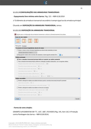 21
Copyright © 2018 GRUPO PROCAD - Todos os direitos reservados
Desenvolvido por Vinícius Cardoso Santos | Instagram: @viniciuscardoso.eng
www.viniciuscardosoeng.com.br | (31) 98782-8611
1.1.2.1.3 CONFIGURAÇÕES DAS ARMADURAS TRANSVERSAIS
- Espaçamento livre mínimo entre barras: Pág. 151 – NBR 6118:2014
✔ O diâmetro da armadura transversal secundária é sempre igual ao da armadura principal.
Clicando em DISPOSIÇÃO DA ARMADURA TRANSVERSAL, temos:
1.1.2.1.3.1 DISPOSIÇÃO DA ARMADURA TRANSVERSAL
- Forma do ramo simples:
GRAMPO SUPLEMENTAR EM “S”, 135°, 180°, FECHADO (Pág. 145, Item 18.2.4 Proteção
contra flambagem das barras – NBR 6118:2014)
 