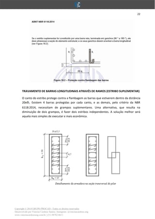22
Copyright © 2018 GRUPO PROCAD - Todos os direitos reservados
Desenvolvido por Vinícius Cardoso Santos | Instagram: @viniciuscardoso.eng
www.viniciuscardosoeng.com.br | (31) 98782-8611
TRAVAMENTO DE BARRAS LONGITUDINAIS ATRAVÉS DE RAMOS (ESTRIBO SUPLEMENTAR)
O canto do estribo protege contra a flambagem as barras que estiverem dentro da distância
20x t. Existem 4 barras protegidas por cada canto, e as demais, pelo critério da NBR
6118:2014, necessitam de grampos suplementares. Uma alternativa, que resulta na
diminuição de dois grampos, é fazer dois estribos independentes. A solução melhor será
aquela mais simples de executar e mais econômica.
 