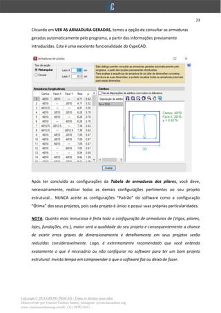 23
Copyright © 2018 GRUPO PROCAD - Todos os direitos reservados
Desenvolvido por Vinícius Cardoso Santos | Instagram: @viniciuscardoso.eng
www.viniciuscardosoeng.com.br | (31) 98782-8611
Clicando em VER AS ARMADURA GERADAS, temos a opção de consultar as armaduras
geradas automaticamente pelo programa, a partir das informações previamente
introduzidas. Esta é uma excelente funcionalidade do CypeCAD.
Após ter concluído as configurações da Tabela de armaduras dos pilares, você deve,
necessariamente, realizar todas as demais configurações pertinentes ao seu projeto
estrutural... NUNCA aceite as configurações “Padrão” do software como a configuração
“Ótima” dos seus projetos, pois cada projeto é único e possui suas próprias particularidades.
NOTA: Quanto mais minuciosa é feita toda a configuração de armaduras de (Vigas, pilares,
lajes, fundações, etc.), maior será a qualidade do seu projeto e consequentemente a chance
de existir erros graves de dimensionamento e detalhamento em seus projetos serão
reduzidas consideravelmente. Logo, é extremamente recomendado que você entenda
exatamente o que é necessário ou não configurar no software para ter um bom projeto
estrutural. Invista tempo em compreender o que o software faz ou deixa de fazer.
 
