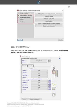 24
Copyright © 2018 GRUPO PROCAD - Todos os direitos reservados
Desenvolvido por Vinícius Cardoso Santos | Instagram: @viniciuscardoso.eng
www.viniciuscardosoeng.com.br | (31) 98782-8611
1.1.2.2 OPÇÕES PARA VIGAS
Na 2ª parte principal “EM VIGAS” vamos clicar no primeiro botão à direita “OPÇÕES PARA
ARMADURAS POSITIVAS DE VIGAS”.
 