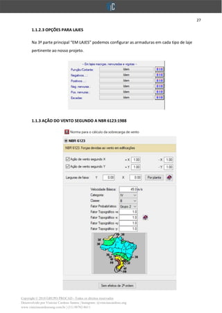 27
Copyright © 2018 GRUPO PROCAD - Todos os direitos reservados
Desenvolvido por Vinícius Cardoso Santos | Instagram: @viniciuscardoso.eng
www.viniciuscardosoeng.com.br | (31) 98782-8611
1.1.2.3 OPÇÕES PARA LAJES
Na 3ª parte principal “EM LAJES” podemos configurar as armaduras em cada tipo de laje
pertinente ao nosso projeto.
1.1.3 AÇÃO DO VENTO SEGUNDO A NBR 6123:1988
 