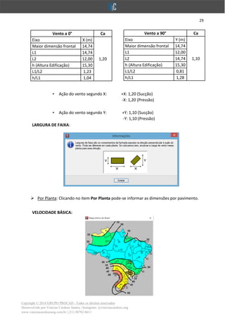 29
Copyright © 2018 GRUPO PROCAD - Todos os direitos reservados
Desenvolvido por Vinícius Cardoso Santos | Instagram: @viniciuscardoso.eng
www.viniciuscardosoeng.com.br | (31) 98782-8611
• Ação do vento segundo X: +X: 1,20 (Sucção)
-X: 1,20 (Pressão)
• Ação do vento segundo Y: +Y: 1,10 (Sucção)
-Y: 1,10 (Pressão)
LARGURA DE FAIXA:
➢ Por Planta: Clicando no item Por Planta pode-se informar as dimensões por pavimento.
VELOCIDADE BÁSICA:
Vento a 90° Ca
Eixo Y (m)
1,10
Maior dimensão frontal 14,74
L1 12,00
L2 14,74
h (Altura Edificação) 15,30
L1/L2 0,81
h/L1 1,28
Vento a 0° Ca
Eixo X (m)
1,20
Maior dimensão frontal 14,74
L1 14,74
L2 12,00
h (Altura Edificação) 15,30
L1/L2 1,23
h/L1 1,04
 