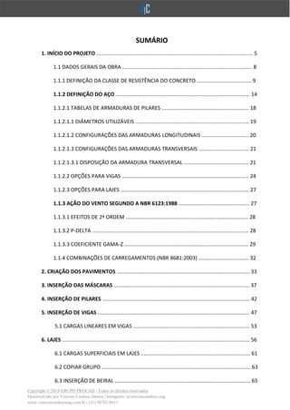 Copyright © 2018 GRUPO PROCAD - Todos os direitos reservados
Desenvolvido por Vinícius Cardoso Santos | Instagram: @viniciuscardoso.eng
www.viniciuscardosoeng.com.br | (31) 98782-8611
SUMÁRIO
1. INÍCIO DO PROJETO .......................................................................................................... 5
1.1 DADOS GERAIS DA OBRA ........................................................................................ 8
1.1.1 DEFINIÇÃO DA CLASSE DE RESISTÊNCIA DO CONCRETO ..................................... 9
1.1.2 DEFINIÇÃO DO AÇO ........................................................................................... 14
1.1.2.1 TABELAS DE ARMADURAS DE PILARES ........................................................... 18
1.1.2.1.1 DIÂMETROS UTILIZÁVEIS ............................................................................. 19
1.1.2.1.2 CONFIGURAÇÕES DAS ARMADURAS LONGITUDINAIS ................................ 20
1.1.2.1.3 CONFIGURAÇÕES DAS ARMADURAS TRANSVERSAIS .................................. 21
1.1.2.1.3.1 DISPOSIÇÃO DA ARMADURA TRANSVERSAL ............................................ 21
1.1.2.2 OPÇÕES PARA VIGAS ...................................................................................... 24
1.1.2.3 OPÇÕES PARA LAJES ....................................................................................... 27
1.1.3 AÇÃO DO VENTO SEGUNDO A NBR 6123:1988 ................................................ 27
1.1.3.1 EFEITOS DE 2ª ORDEM ................................................................................... 28
1.1.3.2 P-DELTA .......................................................................................................... 28
1.1.3.3 COEFICIENTE GAMA-Z .................................................................................... 29
1.1.4 COMBINAÇÕES DE CARREGAMENTOS (NBR 8681:2003) .................................. 32
2. CRIAÇÃO DOS PAVIMENTOS .......................................................................................... 33
3. INSERÇÃO DAS MÁSCARAS ............................................................................................ 37
4. INSERÇÃO DE PILARES .................................................................................................... 42
5. INSERÇÃO DE VIGAS ....................................................................................................... 47
5.1 CARGAS LINEARES EM VIGAS ............................................................................... 53
6. LAJES ............................................................................................................................... 56
6.1 CARGAS SUPERFICIAIS EM LAJES .......................................................................... 61
6.2 COPIAR GRUPO ..................................................................................................... 63
6.3 INSERÇÃO DE BEIRAL ............................................................................................ 65
 