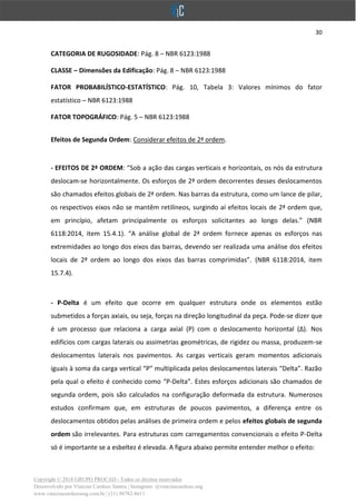 30
Copyright © 2018 GRUPO PROCAD - Todos os direitos reservados
Desenvolvido por Vinícius Cardoso Santos | Instagram: @viniciuscardoso.eng
www.viniciuscardosoeng.com.br | (31) 98782-8611
CATEGORIA DE RUGOSIDADE: Pág. 8 – NBR 6123:1988
CLASSE – Dimensões da Edificação: Pág. 8 – NBR 6123:1988
FATOR PROBABILÍSTICO-ESTATÍSTICO: Pág. 10, Tabela 3: Valores mínimos do fator
estatístico – NBR 6123:1988
FATOR TOPOGRÁFICO: Pág. 5 – NBR 6123:1988
Efeitos de Segunda Ordem: Considerar efeitos de 2ª ordem.
- EFEITOS DE 2ª ORDEM: “Sob a ação das cargas verticais e horizontais, os nós da estrutura
deslocam-se horizontalmente. Os esforços de 2ª ordem decorrentes desses deslocamentos
são chamados efeitos globais de 2ª ordem. Nas barras da estrutura, como um lance de pilar,
os respectivos eixos não se mantêm retilíneos, surgindo aí efeitos locais de 2ª ordem que,
em princípio, afetam principalmente os esforços solicitantes ao longo delas.” (NBR
6118:2014, item 15.4.1). “A análise global de 2ª ordem fornece apenas os esforços nas
extremidades ao longo dos eixos das barras, devendo ser realizada uma análise dos efeitos
locais de 2ª ordem ao longo dos eixos das barras comprimidas”. (NBR 6118:2014, item
15.7.4).
- P-Delta é um efeito que ocorre em qualquer estrutura onde os elementos estão
submetidos a forças axiais, ou seja, forças na direção longitudinal da peça. Pode-se dizer que
é um processo que relaciona a carga axial (P) com o deslocamento horizontal (∆). Nos
edifícios com cargas laterais ou assimetrias geométricas, de rigidez ou massa, produzem-se
deslocamentos laterais nos pavimentos. As cargas verticais geram momentos adicionais
iguais à soma da carga vertical “P” multiplicada pelos deslocamentos laterais “Delta”. Razão
pela qual o efeito é conhecido como “P-Delta”. Estes esforços adicionais são chamados de
segunda ordem, pois são calculados na configuração deformada da estrutura. Numerosos
estudos confirmam que, em estruturas de poucos pavimentos, a diferença entre os
deslocamentos obtidos pelas análises de primeira ordem e pelos efeitos globais de segunda
ordem são irrelevantes. Para estruturas com carregamentos convencionais o efeito P-Delta
só é importante se a esbeltez é elevada. A figura abaixo permite entender melhor o efeito:
 