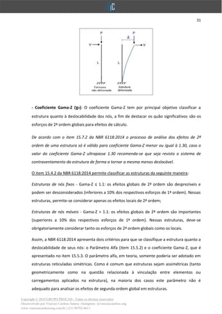 31
Copyright © 2018 GRUPO PROCAD - Todos os direitos reservados
Desenvolvido por Vinícius Cardoso Santos | Instagram: @viniciuscardoso.eng
www.viniciuscardosoeng.com.br | (31) 98782-8611
- Coeficiente Gama-Z (ɣz): O coeficiente Gama-Z tem por principal objetivo classificar a
estrutura quanto à deslocabilidade dos nós, a fim de destacar os quão significativos são os
esforços de 2ª ordem globais para efeitos de cálculo.
De acordo com o item 15.7.2 da NBR 6118:2014 o processo de análise dos efeitos de 2ª
ordem de uma estrutura só é válido para coeficiente Gama-Z menor ou igual à 1.30, caso o
valor do coeficiente Gama-Z ultrapasse 1.30 recomenda-se que seja revisto o sistema de
contraventamento da estrutura de forma a tornar a mesma menos deslocável.
O item 15.4.2 da NBR 6118:2014 permite classificar as estruturas da seguinte maneira:
Estruturas de nós fixos - Gama-Z ≤ 1.1: os efeitos globais de 2ª ordem são desprezíveis e
podem ser desconsiderados (inferiores a 10% dos respectivos esforços de 1ª ordem). Nessas
estruturas, permite-se considerar apenas os efeitos locais de 2ª ordem;
Estruturas de nós móveis - Gama-Z > 1.1: os efeitos globais de 2ª ordem são importantes
(superiores a 10% dos respectivos esforços de 1ª ordem). Nessas estruturas, deve-se
obrigatoriamente considerar tanto os esforços de 2ª ordem globais como os locais.
Assim, a NBR 6118:2014 apresenta dois critérios para que se classifique a estrutura quanto a
deslocabilidade de seus nós: o Parâmetro Alfa (item 15.5.2) e o coeficiente Gama-Z, que é
apresentado no item 15.5.3. O parâmetro alfa, em teoria, somente poderia ser adotado em
estruturas reticuladas simétricas. Como é comum que estruturas sejam assimétricas (tanto
geometricamente como na questão relacionada à vinculação entre elementos ou
carregamentos aplicados na estrutura), na maioria dos casos este parâmetro não é
adequado para analisar os efeitos de segunda ordem global em estruturas.
 