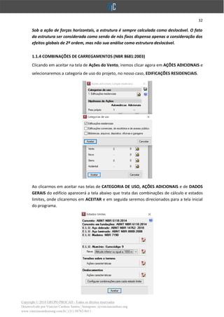 32
Copyright © 2018 GRUPO PROCAD - Todos os direitos reservados
Desenvolvido por Vinícius Cardoso Santos | Instagram: @viniciuscardoso.eng
www.viniciuscardosoeng.com.br | (31) 98782-8611
Sob a ação de forças horizontais, a estrutura é sempre calculada como deslocável. O fato
da estrutura ser considerada como sendo de nós fixos dispensa apenas a consideração dos
efeitos globais de 2º ordem, mas não sua análise como estrutura deslocável.
1.1.4 COMBINAÇÕES DE CARREGAMENTOS (NBR 8681:2003)
Clicando em aceitar na tela de Ações do Vento, iremos clicar agora em AÇÕES ADICIONAIS e
selecionaremos a categoria de uso do projeto, no nosso caso, EDIFICAÇÕES RESIDENCIAIS.
Ao clicarmos em aceitar nas telas de CATEGORIA DE USO, AÇÕES ADICIONAIS e de DADOS
GERAIS do edifício aparecerá a tela abaixo que trata das combinações de cálculo e estados
limites, onde clicaremos em ACEITAR e em seguida seremos direcionados para a tela inicial
do programa.
 