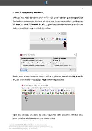 33
Copyright © 2018 GRUPO PROCAD - Todos os direitos reservados
Desenvolvido por Vinícius Cardoso Santos | Instagram: @viniciuscardoso.eng
www.viniciuscardosoeng.com.br | (31) 98782-8611
2. CRIAÇÃO DOS PAVIMENTOS/NÍVEIS
Antes de mais nada, deveremos clicar no ícone do Globo Terrestre (Configuração Geral)
localizado no canto superior direito da tela inicial para alterarmos as unidades padrão para o
SISTEMA DE UNIDADES INTERNACIONAL. A partir deste momento iremos trabalhar com
todas as unidades em kN por unidade de medida.
Iremos agora criar os pavimentos da nossa edificação, para isso, na aba inferior ENTRADA DE
PILARES clicaremos no botão NOVOS PISOS conforme figura abaixo:
Após isto, aparecerá uma caixa de texto perguntando como desejamos introduzir estes
pisos, se de forma independentes ou agrupados entre si.
 