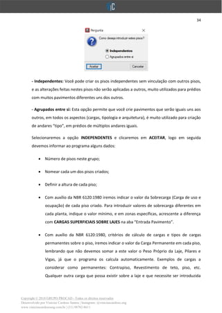34
Copyright © 2018 GRUPO PROCAD - Todos os direitos reservados
Desenvolvido por Vinícius Cardoso Santos | Instagram: @viniciuscardoso.eng
www.viniciuscardosoeng.com.br | (31) 98782-8611
- Independentes: Você pode criar os pisos independentes sem vinculação com outros pisos,
e as alterações feitas nestes pisos não serão aplicadas a outros, muito utilizados para prédios
com muitos pavimentos diferentes uns dos outros.
- Agrupados entre si: Esta opção permite que você crie pavimentos que serão iguais uns aos
outros, em todos os aspectos (cargas, tipologia e arquitetura), é muito utilizado para criação
de andares “tipo”, em prédios de múltiplos andares iguais.
Selecionaremos a opção INDEPENDENTES e clicaremos em ACEITAR, logo em seguida
devemos informar ao programa alguns dados:
• Número de pisos neste grupo;
• Nomear cada um dos pisos criados;
• Definir a altura de cada piso;
• Com auxílio da NBR 6120:1980 iremos indicar o valor da Sobrecarga (Carga de uso e
ocupação) de cada piso criado. Para introduzir valores de sobrecarga diferentes em
cada planta, indique o valor mínimo, e em zonas específicas, acrescente a diferença
com CARGAS SUPERFICIAIS SOBRE LAJES na aba “Entrada Pavimento”.
• Com auxílio da NBR 6120:1980, critérios de cálculo de cargas e tipos de cargas
permanentes sobre o piso, iremos indicar o valor da Carga Permanente em cada piso,
lembrando que não devemos somar a este valor o Peso Próprio da Laje, Pilares e
Vigas, já que o programa os calcula automaticamente. Exemplos de cargas a
considerar como permanentes: Contrapiso, Revestimento de teto, piso, etc.
Qualquer outra carga que possa existir sobre a laje e que necessite ser introduzida
 