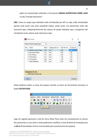 35
Copyright © 2018 GRUPO PROCAD - Todos os direitos reservados
Desenvolvido por Vinícius Cardoso Santos | Instagram: @viniciuscardoso.eng
www.viniciuscardosoeng.com.br | (31) 98782-8611
pode ser acrescentada utilizando a ferramenta CARGAS SUPERFICIAIS SOBRE LAJES
na aba “Entrada Pavimento”.
OBS.: Como as cargas aqui indicadas serão introduzidas por m², ou seja, serão introduzidas
apenas onde existir uma área superficial (Lajes), sendo assim, nos pavimentos onde não
houverem lajes, independentemente dos valores de cargas indicados aqui, o programa não
irá distribuir estes valores onde não houver lajes.
Ainda podemos editar os pisos dos grupos clicando na barra de ferramentas principal no
botão EDITAR PISOS.
Logo em seguida aparecerá a tela do menu Editar Pisos onde nós visualizaremos as alturas
dos pavimentos e suas cotas e ainda poderemos modificar a Cota de Nível da Fundação para
-1.50 m (Profundidade mínima recomendada para assentamento de sapatas).
 