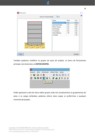 36
Copyright © 2018 GRUPO PROCAD - Todos os direitos reservados
Desenvolvido por Vinícius Cardoso Santos | Instagram: @viniciuscardoso.eng
www.viniciuscardosoeng.com.br | (31) 98782-8611
Também podemos modificar os grupos de pisos do projeto, na barra de ferramentas
principal, nós clicaremos no EDITAR GRUPOS.
Então aparecerá a tela do menu editar grupos onde nós visualizaremos os grupamentos de
pisos e as cargas atribuídas, podemos alterar estas cargas se preferirmos a qualquer
momento do projeto.
 