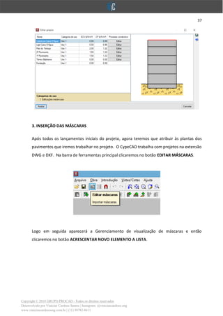 37
Copyright © 2018 GRUPO PROCAD - Todos os direitos reservados
Desenvolvido por Vinícius Cardoso Santos | Instagram: @viniciuscardoso.eng
www.viniciuscardosoeng.com.br | (31) 98782-8611
3. INSERÇÃO DAS MÁSCARAS
Após todos os lançamentos iniciais do projeto, agora teremos que atribuir às plantas dos
pavimentos que iremos trabalhar no projeto. O CypeCAD trabalha com projetos na extensão
DWG e DXF. Na barra de ferramentas principal clicaremos no botão EDITAR MÁSCARAS.
Logo em seguida aparecerá a Gerenciamento de visualização de máscaras e então
clicaremos no botão ACRESCENTAR NOVO ELEMENTO A LISTA.
 
