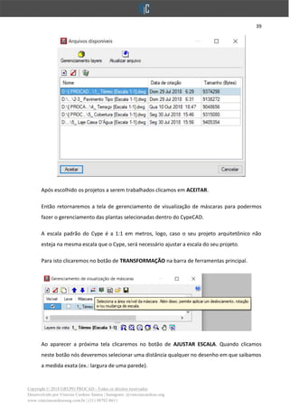 39
Copyright © 2018 GRUPO PROCAD - Todos os direitos reservados
Desenvolvido por Vinícius Cardoso Santos | Instagram: @viniciuscardoso.eng
www.viniciuscardosoeng.com.br | (31) 98782-8611
Após escolhido os projetos a serem trabalhados clicamos em ACEITAR.
Então retornaremos a tela de gerenciamento de visualização de máscaras para podermos
fazer o gerenciamento das plantas selecionadas dentro do CypeCAD.
A escala padrão do Cype é a 1:1 em metros, logo, caso o seu projeto arquitetônico não
esteja na mesma escala que o Cype, será necessário ajustar a escala do seu projeto.
Para isto clicaremos no botão de TRANSFORMAÇÃO na barra de ferramentas principal.
Ao aparecer a próxima tela clicaremos no botão de AJUSTAR ESCALA. Quando clicamos
neste botão nós deveremos selecionar uma distância qualquer no desenho em que saibamos
a medida exata (ex.: largura de uma parede).
 