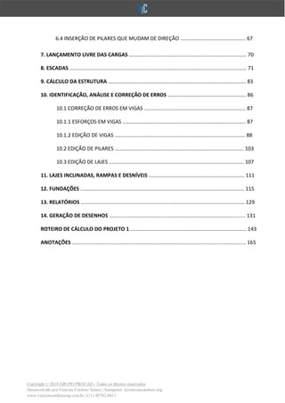 Copyright © 2018 GRUPO PROCAD - Todos os direitos reservados
Desenvolvido por Vinícius Cardoso Santos | Instagram: @viniciuscardoso.eng
www.viniciuscardosoeng.com.br | (31) 98782-8611
6.4 INSERÇÃO DE PILARES QUE MUDAM DE DIREÇÃO ............................................. 67
7. LANÇAMENTO LIVRE DAS CARGAS ................................................................................. 70
8. ESCADAS .......................................................................................................................... 71
9. CÁLCULO DA ESTRUTURA ............................................................................................... 83
10. IDENTIFICAÇÃO, ANÁLISE E CORREÇÃO DE ERROS ...................................................... 86
10.1 CORREÇÃO DE ERROS EM VIGAS ...................................................................... 87
10.1.1 ESFORÇOS EM VIGAS ..................................................................................... 87
10.1.2 EDIÇÃO DE VIGAS .......................................................................................... 88
10.2 EDIÇÃO DE PILARES ......................................................................................... 103
10.3 EDIÇÃO DE LAJES ............................................................................................. 107
11. LAJES INCLINADAS, RAMPAS E DESNÍVEIS .................................................................. 111
12. FUNDAÇÕES ................................................................................................................. 115
13. RELATÓRIOS ................................................................................................................. 129
14. GERAÇÃO DE DESENHOS .............................................................................................. 131
ROTEIRO DE CÁLCULO DO PROJETO 1 ................................................................................ 143
ANOTAÇÕES ........................................................................................................................ 165
 