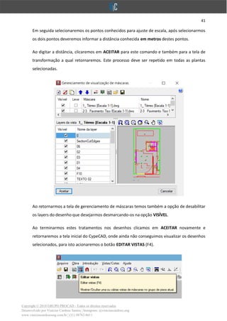 41
Copyright © 2018 GRUPO PROCAD - Todos os direitos reservados
Desenvolvido por Vinícius Cardoso Santos | Instagram: @viniciuscardoso.eng
www.viniciuscardosoeng.com.br | (31) 98782-8611
Em seguida selecionaremos os pontos conhecidos para ajuste de escala, após selecionarmos
os dois pontos deveremos informar a distância conhecida em metros destes pontos.
Ao digitar a distância, clicaremos em ACEITAR para este comando e também para a tela de
transformação a qual retornaremos. Este processo deve ser repetido em todas as plantas
selecionadas.
Ao retornarmos a tela de gerenciamento de máscaras temos também a opção de desabilitar
os layers do desenho que desejarmos desmarcando-os na opção VISÍVEL.
Ao terminarmos estes tratamentos nos desenhos clicamos em ACEITAR novamente e
retornaremos a tela inicial do CypeCAD, onde ainda não conseguimos visualizar os desenhos
selecionados, para isto acionaremos o botão EDITAR VISTAS (F4).
 