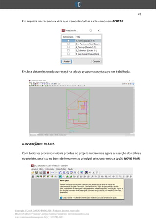 42
Copyright © 2018 GRUPO PROCAD - Todos os direitos reservados
Desenvolvido por Vinícius Cardoso Santos | Instagram: @viniciuscardoso.eng
www.viniciuscardosoeng.com.br | (31) 98782-8611
Em seguida marcaremos a vista que iremos trabalhar e clicaremos em ACEITAR.
Então a vista selecionada aparecerá na tela do programa pronta para ser trabalhada.
4. INSERÇÃO DE PILARES
Com todos os processos iniciais prontos no projeto iniciaremos agora a inserção dos pilares
no projeto, para isto na barra de ferramentas principal selecionaremos a opção NOVO PILAR.
 