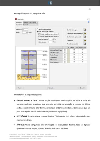 43
Copyright © 2018 GRUPO PROCAD - Todos os direitos reservados
Desenvolvido por Vinícius Cardoso Santos | Instagram: @viniciuscardoso.eng
www.viniciuscardosoeng.com.br | (31) 98782-8611
Em seguida aparecerá a seguinte tela:
Onde temos as seguintes opções:
• GRUPO INICIAL e FINAL: Nesta opção escolhemos onde o pilar se inicia e onde ele
termina, podemos selecionar que um pilar se inicia na fundação e termine no último
andar, ou este mesmo pilar termina em algum andar intermediário. (Lembrando que um
pilar nunca pode nascer ou morrer em pavimento agrupado.)
• REFERÊNCIA: Pode-se alterar o nome do pilar. Obviamente, dois pilares não poderão ter a
mesma referência.
• ÂNGULO: Altera o ângulo do pilar em relação aos eixos globais da obra. Pode ser digitado
qualquer valor de ângulo, com no máximo duas casas decimais.
 