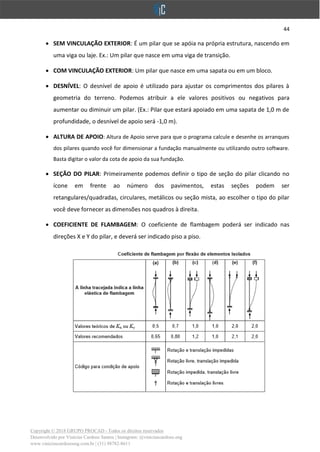 44
Copyright © 2018 GRUPO PROCAD - Todos os direitos reservados
Desenvolvido por Vinícius Cardoso Santos | Instagram: @viniciuscardoso.eng
www.viniciuscardosoeng.com.br | (31) 98782-8611
• SEM VINCULAÇÃO EXTERIOR: É um pilar que se apóia na própria estrutura, nascendo em
uma viga ou laje. Ex.: Um pilar que nasce em uma viga de transição.
• COM VINCULAÇÃO EXTERIOR: Um pilar que nasce em uma sapata ou em um bloco.
• DESNÍVEL: O desnível de apoio é utilizado para ajustar os comprimentos dos pilares à
geometria do terreno. Podemos atribuir a ele valores positivos ou negativos para
aumentar ou diminuir um pilar. (Ex.: Pilar que estará apoiado em uma sapata de 1,0 m de
profundidade, o desnível de apoio será -1,0 m).
• ALTURA DE APOIO: Altura de Apoio serve para que o programa calcule e desenhe os arranques
dos pilares quando você for dimensionar a fundação manualmente ou utilizando outro software.
Basta digitar o valor da cota de apoio da sua fundação.
• SEÇÃO DO PILAR: Primeiramente podemos definir o tipo de seção do pilar clicando no
ícone em frente ao número dos pavimentos, estas seções podem ser
retangulares/quadradas, circulares, metálicos ou seção mista, ao escolher o tipo do pilar
você deve fornecer as dimensões nos quadros à direita.
• COEFICIENTE DE FLAMBAGEM: O coeficiente de flambagem poderá ser indicado nas
direções X e Y do pilar, e deverá ser indicado piso a piso.
 