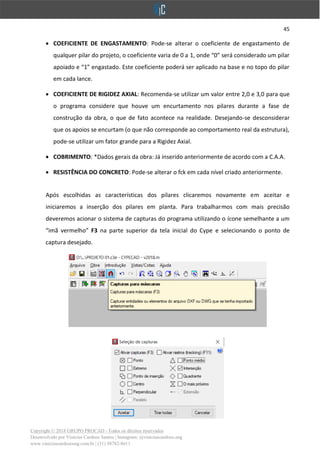 45
Copyright © 2018 GRUPO PROCAD - Todos os direitos reservados
Desenvolvido por Vinícius Cardoso Santos | Instagram: @viniciuscardoso.eng
www.viniciuscardosoeng.com.br | (31) 98782-8611
• COEFICIENTE DE ENGASTAMENTO: Pode-se alterar o coeficiente de engastamento de
qualquer pilar do projeto, o coeficiente varia de 0 a 1, onde “0” será considerado um pilar
apoiado e “1” engastado. Este coeficiente poderá ser aplicado na base e no topo do pilar
em cada lance.
• COEFICIENTE DE RIGIDEZ AXIAL: Recomenda-se utilizar um valor entre 2,0 e 3,0 para que
o programa considere que houve um encurtamento nos pilares durante a fase de
construção da obra, o que de fato acontece na realidade. Desejando-se desconsiderar
que os apoios se encurtam (o que não corresponde ao comportamento real da estrutura),
pode-se utilizar um fator grande para a Rigidez Axial.
• COBRIMENTO: *Dados gerais da obra: Já inserido anteriormente de acordo com a C.A.A.
• RESISTÊNCIA DO CONCRETO: Pode-se alterar o fck em cada nível criado anteriormente.
Após escolhidas as características dos pilares clicaremos novamente em aceitar e
iniciaremos a inserção dos pilares em planta. Para trabalharmos com mais precisão
deveremos acionar o sistema de capturas do programa utilizando o ícone semelhante a um
“imã vermelho” F3 na parte superior da tela inicial do Cype e selecionando o ponto de
captura desejado.
 