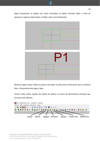 46
Copyright © 2018 GRUPO PROCAD - Todos os direitos reservados
Desenvolvido por Vinícius Cardoso Santos | Instagram: @viniciuscardoso.eng
www.viniciuscardosoeng.com.br | (31) 98782-8611
Agora lançaremos os pilares nos locais marcados na planta clicando sobre o local ao
aparecer a captura selecionada, e então o pilar será introduzido.
Devemos agora lançar todos os pilares marcados na obra para então partir para a próxima
fase: o lançamento das vigas e lajes.
Temos ainda outras opções de edição de pilares na barra de ferramentas principal que
veremos mais adiante.
Editar Mover Apagar Deslocar Ajustar Ponto Fixo Referência
 