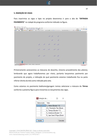 47
Copyright © 2018 GRUPO PROCAD - Todos os direitos reservados
Desenvolvido por Vinícius Cardoso Santos | Instagram: @viniciuscardoso.eng
www.viniciuscardosoeng.com.br | (31) 98782-8611
5. INSERÇÃO DE VIGAS
Para inserirmos as vigas e lajes no projeto deveremos ir para a aba de “ENTRADA
PAVIMENTO” no rodapé do programa conforme indicado na figura.
Primeiramente acionaremos as máscaras do desenho, (mesmo procedimento dos pilares),
lembrando que agora trabalharemos por níveis, portanto lançaremos pavimento por
pavimento do projeto, a indicação de qual pavimento estamos trabalhando fica na parte
inferior direita da tela como indicado pela seta.
Como estamos no pavimento baldrame/garagem iremos selecionar a máscara do Térreo
conforme a próxima figura para iniciarmos os lançamentos das vigas.
 