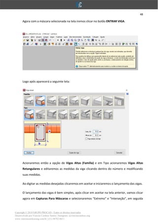 48
Copyright © 2018 GRUPO PROCAD - Todos os direitos reservados
Desenvolvido por Vinícius Cardoso Santos | Instagram: @viniciuscardoso.eng
www.viniciuscardosoeng.com.br | (31) 98782-8611
Agora com a máscara selecionada na tela iremos clicar no botão ENTRAR VIGA.
Logo após aparecerá a seguinte tela:
Acionaremos então a opção de Vigas Altas (Família) e em Tipo acionaremos Vigas Altas
Retangulares e editaremos as medidas da viga clicando dentro do número e modificando
suas medidas.
Ao digitar as medidas desejadas clicaremos em aceitar e iniciaremos o lançamento das vigas.
O lançamento das vigas é bem simples, após clicar em aceitar na tela anterior, vamos clicar
agora em Capturas Para Máscaras e selecionaremos “Extremo” e “Interseção”, em seguida
 