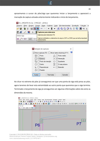 49
Copyright © 2018 GRUPO PROCAD - Todos os direitos reservados
Desenvolvido por Vinícius Cardoso Santos | Instagram: @viniciuscardoso.eng
www.viniciuscardosoeng.com.br | (31) 98782-8611
aproximamos o cursor do pilar/viga que queremos iniciar o lançamento e aparecerá a
marcação da captura ativada anteriormente indicando o início do lançamento.
Ao clicar no extremo do pilar já conseguimos ver que uma ponta da viga está presa ao pilar,
agora teremos de levar esta extremidade ao outro ponto que queremos que a viga termine.
Terminado o lançamento da viga já conseguimos ver algumas informações sobre ela como as
dimensões da mesma.
 