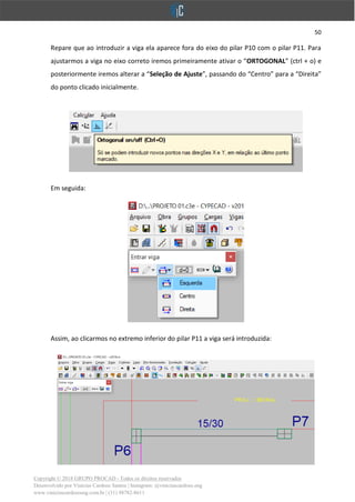 50
Copyright © 2018 GRUPO PROCAD - Todos os direitos reservados
Desenvolvido por Vinícius Cardoso Santos | Instagram: @viniciuscardoso.eng
www.viniciuscardosoeng.com.br | (31) 98782-8611
Repare que ao introduzir a viga ela aparece fora do eixo do pilar P10 com o pilar P11. Para
ajustarmos a viga no eixo correto iremos primeiramente ativar o “ORTOGONAL” (ctrl + o) e
posteriormente iremos alterar a “Seleção de Ajuste”, passando do “Centro” para a “Direita”
do ponto clicado inicialmente.
Em seguida:
Assim, ao clicarmos no extremo inferior do pilar P11 a viga será introduzida:
 