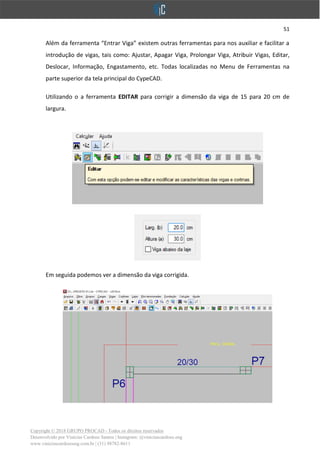 51
Copyright © 2018 GRUPO PROCAD - Todos os direitos reservados
Desenvolvido por Vinícius Cardoso Santos | Instagram: @viniciuscardoso.eng
www.viniciuscardosoeng.com.br | (31) 98782-8611
Além da ferramenta “Entrar Viga” existem outras ferramentas para nos auxiliar e facilitar a
introdução de vigas, tais como: Ajustar, Apagar Viga, Prolongar Viga, Atribuir Vigas, Editar,
Deslocar, Informação, Engastamento, etc. Todas localizadas no Menu de Ferramentas na
parte superior da tela principal do CypeCAD.
Utilizando o a ferramenta EDITAR para corrigir a dimensão da viga de 15 para 20 cm de
largura.
Em seguida podemos ver a dimensão da viga corrigida.
 